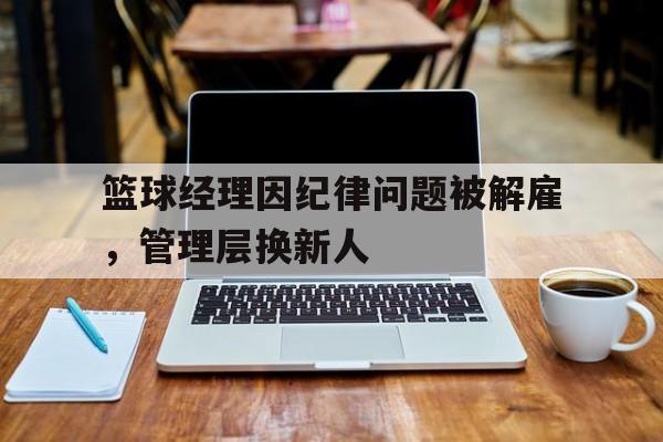 开云下载-篮球经理因纪律问题被解雇，管理层换新人的简单介绍